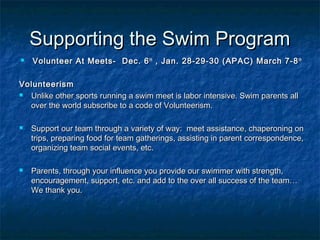 SSuuppppoorrttiinngg tthhee SSwwiimm PPrrooggrraamm 
 VVoolluunntteeeerr AAtt MMeeeettss-- DDeecc.. 66tthh ,, JJaann.. 2288--2299--3300 ((AAPPAACC)) MMaarrcchh 77--88tthh 
VVoolluunntteeeerriissmm 
 UUnnlliikkee ootthheerr ssppoorrttss rruunnnniinngg aa sswwiimm mmeeeett iiss llaabboorr iinntteennssiivvee.. SSwwiimm ppaarreennttss aallll 
oovveerr tthhee wwoorrlldd ssuubbssccrriibbee ttoo aa ccooddee ooff VVoolluunntteeeerriissmm.. 
 SSuuppppoorrtt oouurr tteeaamm tthhrroouugghh aa vvaarriieettyy ooff wwaayy:: mmeeeett aassssiissttaannccee,, cchhaappeerroonniinngg oonn 
ttrriippss,, pprreeppaarriinngg ffoooodd ffoorr tteeaamm ggaatthheerriinnggss,, aassssiissttiinngg iinn ppaarreenntt ccoorrrreessppoonnddeennccee,, 
oorrggaanniizziinngg tteeaamm ssoocciiaall eevveennttss,, eettcc.. 
 PPaarreennttss,, tthhrroouugghh yyoouurr iinnfflluueennccee yyoouu pprroovviiddee oouurr sswwiimmmmeerr wwiitthh ssttrreennggtthh,, 
eennccoouurraaggeemmeenntt,, ssuuppppoorrtt,, eettcc.. aanndd aadddd ttoo tthhee oovveerr aallll ssuucccceessss ooff tthhee tteeaamm…… 
WWee tthhaannkk yyoouu.. 
 