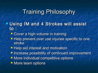 TTrraaiinniinngg PPhhiilloossoopphhyy 
 UUssiinngg IIMM aanndd 44 SSttrrookkeess wwiillll aassssiisstt 
ttoo :: 
 CCoovveerr aa hhiigghh vvoolluummee iinn ttrraaiinniinngg 
 HHeellpp pprreevveenntt oovveerr uussee iinnjjuurriieess ssppeecciiffiicc ttoo oonnee 
ssttrrookkee 
 HHeellpp aaiidd iinntteerreesstt aanndd mmoottiivvaattiioonn 
 IInnccrreeaassee ppoossssiibbiilliittyy ooff ccoonnttiinnuueedd iimmpprroovveemmeenntt 
 MMoorree iinnddiivviidduuaall ccoommppeettiittiivvee ooppttiioonnss 
 MMoorree tteeaamm ooppttiioonnss 
 