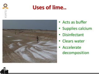 KVAFSU
Uses of lime..
• Acts as buffer
• Supplies calcium
• Disinfectant
• Clears water
• Accelerate
decomposition
 