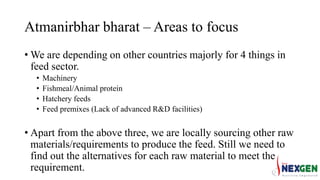Atmanirbhar bharat – Areas to focus
• We are depending on other countries majorly for 4 things in
feed sector.
• Machinery
• Fishmeal/Animal protein
• Hatchery feeds
• Feed premixes (Lack of advanced R&D facilities)
• Apart from the above three, we are locally sourcing other raw
materials/requirements to produce the feed. Still we need to
find out the alternatives for each raw material to meet the
requirement.
 
