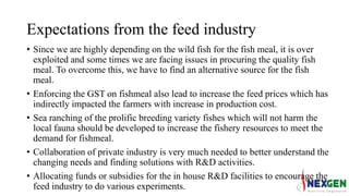 Expectations from the feed industry
• Since we are highly depending on the wild fish for the fish meal, it is over
exploited and some times we are facing issues in procuring the quality fish
meal. To overcome this, we have to find an alternative source for the fish
meal.
• Enforcing the GST on fishmeal also lead to increase the feed prices which has
indirectly impacted the farmers with increase in production cost.
• Sea ranching of the prolific breeding variety fishes which will not harm the
local fauna should be developed to increase the fishery resources to meet the
demand for fishmeal.
• Collaboration of private industry is very much needed to better understand the
changing needs and finding solutions with R&D activities.
• Allocating funds or subsidies for the in house R&D facilities to encourage the
feed industry to do various experiments.
 