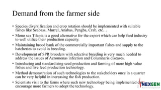 Demand from the farmer side
• Species diversification and crop rotation should be implemented with suitable
fishes like Seabass, Murrel, Anabas, Pengba, Crab, etc…
• Mono sex Tilapia is a good alternative for the export which can help feed industry
to well utilize their production capacity.
• Maintaining brood bank of the commercially important fishes and supply to the
hatcheries to avoid in breeding.
• Development of SPR brooders with selective breeding is very much needed to
address the issues of Aeromonas infection and Columnaris diseases.
• Introducing and standardising seed production and farming of more high value
fishes and live feed production technology.
• Method demonstration of such technologies to the stakeholders once in a quarter
can be very helpful in increasing the fish production.
• Scientists visit to the farms where such new technology being implemented can
encourage more farmers to adopt the technology.
 