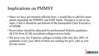 Implications on PMMSY
• Since we have government officials here, I would like to add few more
points regarding the PMMSY and FIDF funds. Though it is out of my
topic, I feel it should be put Infront of the honourable Chief Executive
of NFDB.
• Reservation should be allocated for professional fisheries graduates
(B.F.Sc from ICAR accredited colleges) across India.
• We have very few Fisheries colleges in India with only few 100’s of
graduates every year. Most of them are seeking for govt. jobs or join
private sector.
 