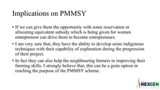 Implications on PMMSY
• If we can give them the opportunity with some reservation or
allocating equivalent subsidy which is being given for women
entrepreneur can drive them to become entrepreneurs.
• I am very sure that, they have the ability to develop some indigenous
techniques with their capability of exploration during the progression
of their project.
• In fact they can also help the neighbouring farmers in improving their
farming skills. I strongly believe that, this can be a grate option in
reaching the purpose of the PMMSY scheme.
 
