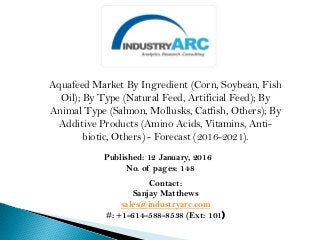Aquafeed Market By Ingredient (Corn, Soybean, Fish
Oil); By Type (Natural Feed, Artificial Feed); By
Animal Type (Salmon, Mollusks, Catfish, Others); By
Additive Products (Amino Acids, Vitamins, Anti-
biotic, Others) - Forecast (2016-2021).
Published: 12 January, 2016
No. of pages: 148
Contact:
Sanjay Matthews
sales@industryarc.com
#: +1-614-588-8538 (Ext: 101)
 