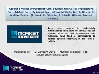 Aquafeed Market By Ingredient (Corn, Soybean, Fish Oil); By Type (Natural
Feed, Artificial Feed); By Animal Type (Salmon, Mollusks, Catfish, Others); By
Additive Products (Amino Acids, Vitamins, Anti-biotic, Others) - Forecast
(2016-2021)
Published on – 12 January, 2016 | Number of pages : 148
Single User Price: $ 5250
Aqua feed refers to industrially
manufactured food item for various aquatic
species such as fish, crustaceans and
mollusks. Aqua feed is administered to
aquatic species externally in the form of
pellets.
 