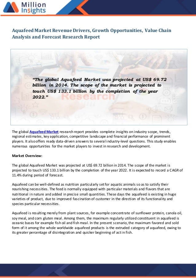 Aquafeed Market Revenue Drivers, Growth Opportunities, Value Chain
Analysis and Forecast Research Report
The global Aquafeed Market research report provides complete insights on industry scope, trends,
regional estimates, key application, competitive landscape and financial performance of prominent
players. It also offers ready data-driven answers to several industry-level questions. This study enables
numerous opportunities for the market players to invest in research and development.
Market Overview:
The global Aquafeed Market was projected at US$ 69.72 billion in 2014. The scope of the market is
projected to touch US$ 133.1 billion by the completion of the year 2022. It is expected to record a CAGR of
11.4% during period of forecast.
Aquafeed can be well-defined as nutrition particularly set for aquatic animals so as to satisfy their
nourishing necessities. The feed is normally equipped with particular materials and flavors that are
nutritional in nature and added in precise small quantities. These days the aquafeed is existing in huge
varieties of product, due to improved fascination of customer in the direction of its functionality and
species particular necessities.
Aquafeed is resulting merely from plant sources, for example concentrate of sunflower protein, canola oil,
soy meal, and corn gluten meal. Among them, the maximum regularly utilized constituent in aquafeed is
oceanic bases for example fish oil and fish meal. In the present scenario, the maximum favored and sold
form of it among the whole worldwide aquafeed products is the extruded category of aquafeed, owing to
its greater percentage of disintegration and quicker beginning of act in fish.
“The global Aquafeed Market was projected at US$ 69.72
billion in 2014. The scope of the market is projected to
touch US$ 133.1 billion by the completion of the year
2022.”
 