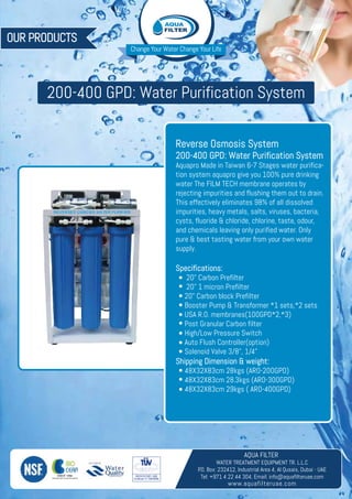 Change Your Water Change Your Life
OUR PRODUCTS
AQUA FILTER
WATER TREATMENT EQUIPMENT TR. L.L.C
P.O. Box: 232412, Industrial Area 4, Al Qusais, Dubai - UAE
Tel: +971 4 22 44 304, Email: info@aquafilteruae.com
www.aquafilteruae.com
ANTIOXIDANT ALKALINE WATER
200-400 GPD: Water Purification System
Reverse Osmosis System
200-400 GPD: Water Purification System
Aquapro Made in Taiwan 6-7 Stages water purifica-
tion system aquapro give you 100% pure drinking
water The FILM TECH membrane operates by
rejecting impurities and flushing them out to drain.
This effectively eliminates 98% of all dissolved
impurities, heavy metals, salts, viruses, bacteria,
cysts, fluoride & chloride, chlorine, taste, odour,
and chemicals leaving only purified water. Only
pure & best tasting water from your own water
supply.
Specifications:
20" Carbon Prefilter
20" 1 micron Prefilter
20" Carbon block Prefilter
Booster Pump & Transformer *1 sets,*2 sets
USA R.O. membranes(100GPD*2,*3)
Post Granular Carbon filter
High/Low Pressure Switch
Auto Flush Controller(option)
Solenoid Valve 3/8", 1/4"
Shipping Dimension & weight:
48X32X83cm 28kgs (ARO-200GPD)
48X32X83cm 28.3kgs (ARO-300GPD)
48X32X83cm 29kgs ( ARO-400GPD)
 