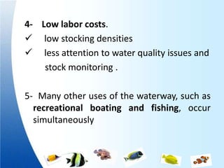 4- Low labor costs.
 low stocking densities
 less attention to water quality issues and
    stock monitoring .

5- Many other uses of the waterway, such as
  recreational boating and fishing, occur
  simultaneously
 