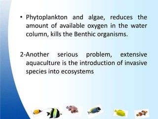 • Phytoplankton and algae, reduces the
  amount of available oxygen in the water
  column, kills the Benthic organisms.

2-Another serious problem, extensive
  aquaculture is the introduction of invasive
  species into ecosystems
 