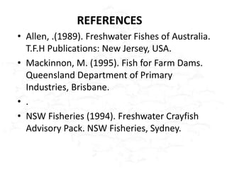 REFERENCES
• Allen, .(1989). Freshwater Fishes of Australia.
  T.F.H Publications: New Jersey, USA.
• Mackinnon, M. (1995). Fish for Farm Dams.
  Queensland Department of Primary
  Industries, Brisbane.
• .
• NSW Fisheries (1994). Freshwater Crayfish
  Advisory Pack. NSW Fisheries, Sydney.
 