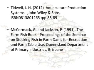 • Tidwell, J. H. (2012) Aquaculture Production
  Systems ,John Wiley & Sons,
  ISBN0813801265 :pp.88-89

• McCormack, G. and Jackson, P. (1991). The
  Farm Fish Book - Proceedings of the Seminar
  on Stocking Fish in Farm Dams for Recreation
  and Farm Table Use. Queensland Department
  of Primary Industries, Brisbane
 