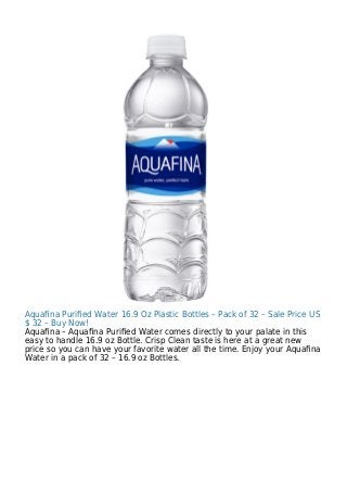 Aquaﬁna Puriﬁed Water 16.9 Oz Plastic Bottles – Pack of 32 – Sale Price US
$ 32 – Buy Now!
Aquaﬁna – Aquaﬁna Puriﬁed Water comes directly to your palate in this
easy to handle 16.9 oz Bottle. Crisp Clean taste is here at a great new
price so you can have your favorite water all the time. Enjoy your Aquaﬁna
Water in a pack of 32 – 16.9 oz Bottles.
 