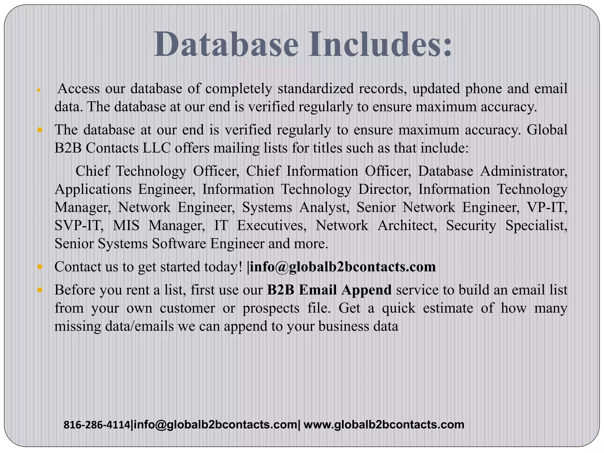 Database Includes:
 Access our database of completely standardized records, updated phone and email
data. The database at our end is verified regularly to ensure maximum accuracy.
 The database at our end is verified regularly to ensure maximum accuracy. Global
B2B Contacts LLC offers mailing lists for titles such as that include:
Chief Technology Officer, Chief Information Officer, Database Administrator,
Applications Engineer, Information Technology Director, Information Technology
Manager, Network Engineer, Systems Analyst, Senior Network Engineer, VP-IT,
SVP-IT, MIS Manager, IT Executives, Network Architect, Security Specialist,
Senior Systems Software Engineer and more.
 Contact us to get started today! |info@globalb2bcontacts.com
 Before you rent a list, first use our B2B Email Append service to build an email list
from your own customer or prospects file. Get a quick estimate of how many
missing data/emails we can append to your business data
816-286-4114|info@globalb2bcontacts.com| www.globalb2bcontacts.com
 