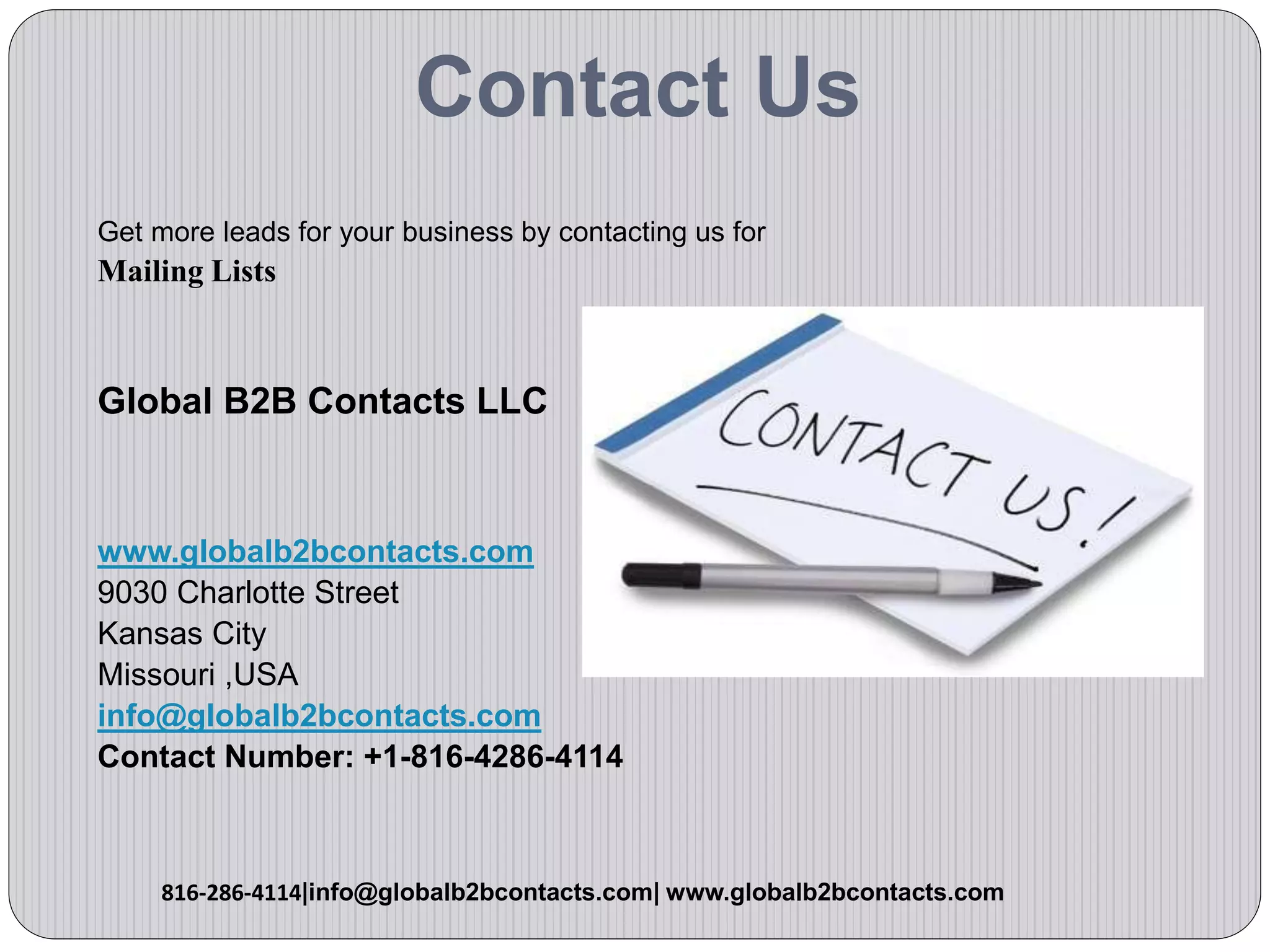 Contact Us
Get more leads for your business by contacting us for
Mailing Lists
Global B2B Contacts LLC
www.globalb2bcontacts.com
9030 Charlotte Street
Kansas City
Missouri ,USA
info@globalb2bcontacts.com
Contact Number: +1-816-4286-4114
816-286-4114|info@globalb2bcontacts.com| www.globalb2bcontacts.com
 