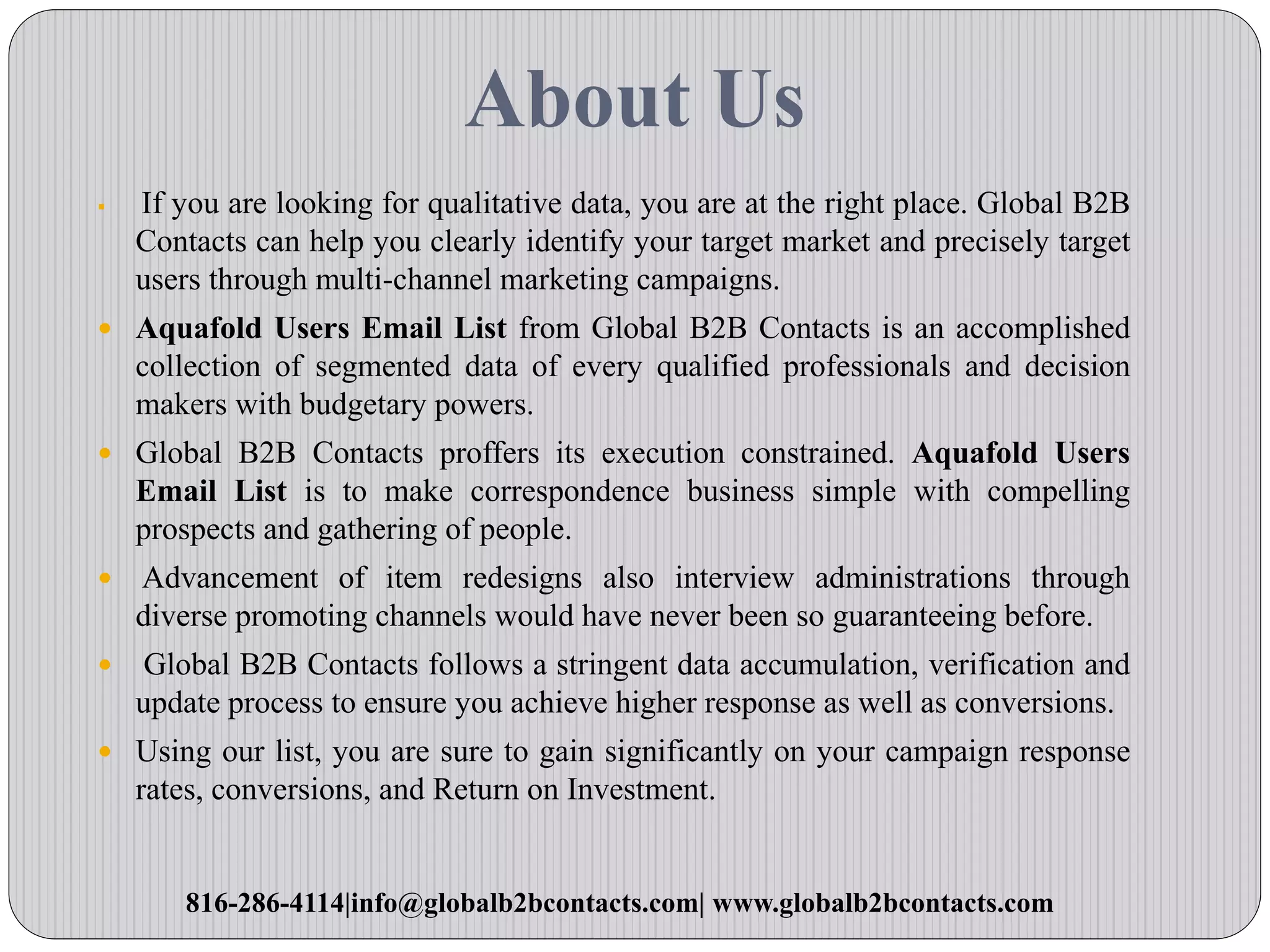 About Us
 If you are looking for qualitative data, you are at the right place. Global B2B
Contacts can help you clearly identify your target market and precisely target
users through multi-channel marketing campaigns.
 Aquafold Users Email List from Global B2B Contacts is an accomplished
collection of segmented data of every qualified professionals and decision
makers with budgetary powers.
 Global B2B Contacts proffers its execution constrained. Aquafold Users
Email List is to make correspondence business simple with compelling
prospects and gathering of people.
 Advancement of item redesigns also interview administrations through
diverse promoting channels would have never been so guaranteeing before.
 Global B2B Contacts follows a stringent data accumulation, verification and
update process to ensure you achieve higher response as well as conversions.
 Using our list, you are sure to gain significantly on your campaign response
rates, conversions, and Return on Investment.
816-286-4114|info@globalb2bcontacts.com| www.globalb2bcontacts.com
 