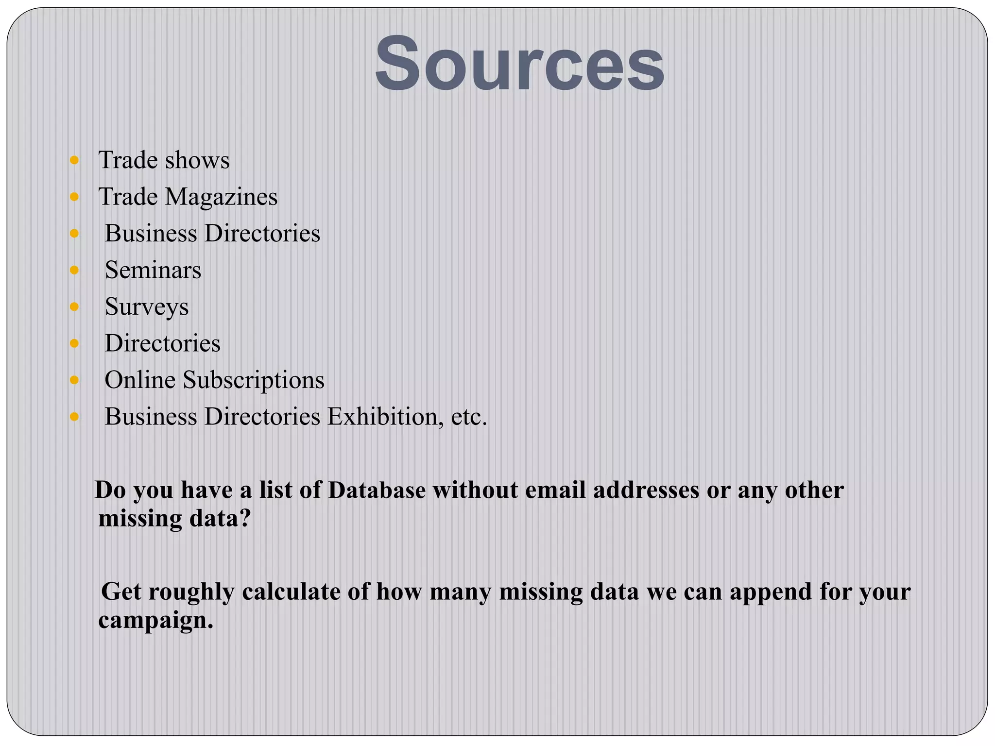 Sources
 Trade shows
 Trade Magazines
 Business Directories
 Seminars
 Surveys
 Directories
 Online Subscriptions
 Business Directories Exhibition, etc.
Do you have a list of Database without email addresses or any other
missing data?
Get roughly calculate of how many missing data we can append for your
campaign.
 