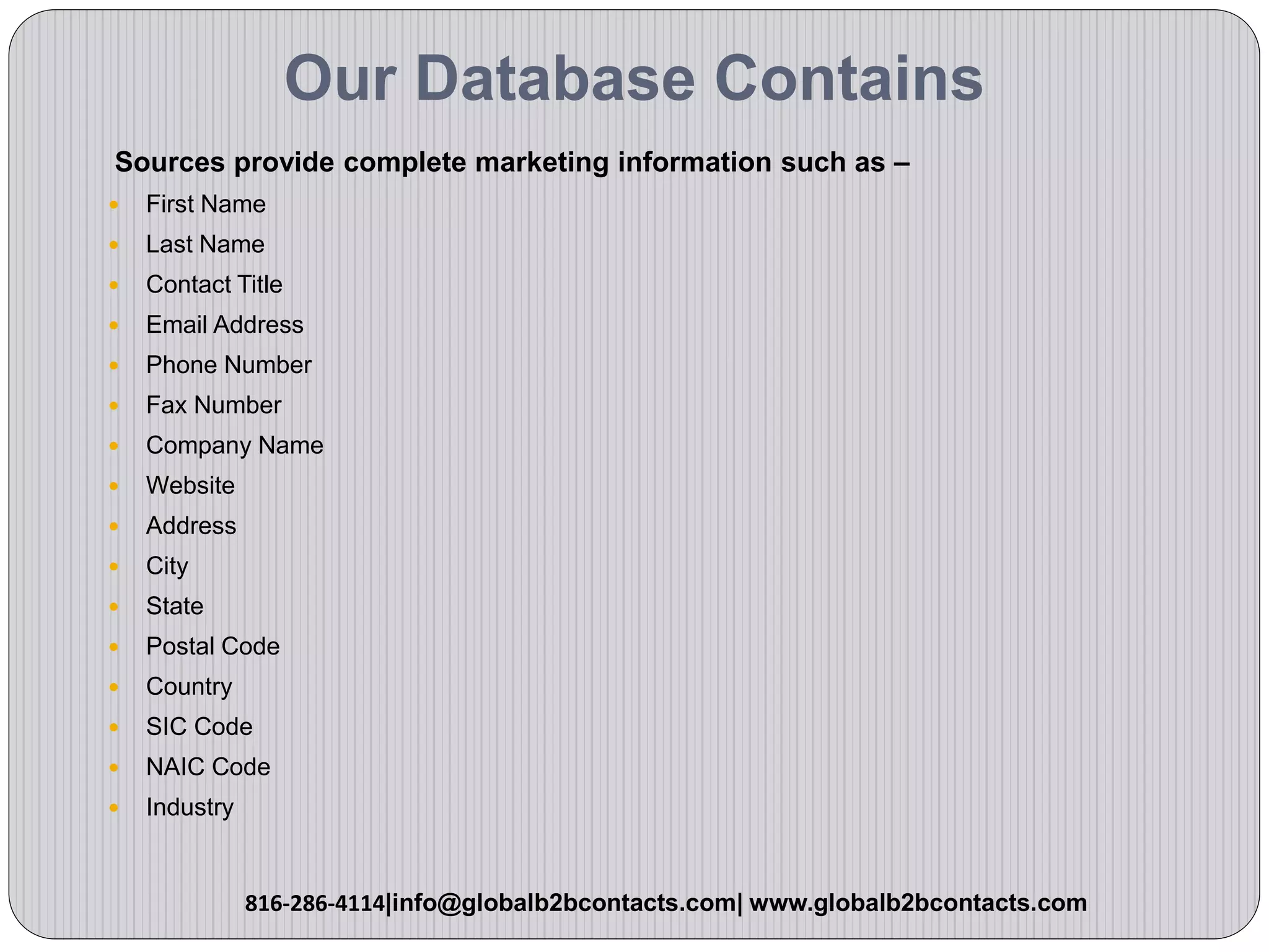 Our Database Contains
Sources provide complete marketing information such as –
 First Name
 Last Name
 Contact Title
 Email Address
 Phone Number
 Fax Number
 Company Name
 Website
 Address
 City
 State
 Postal Code
 Country
 SIC Code
 NAIC Code
 Industry
816-286-4114|info@globalb2bcontacts.com| www.globalb2bcontacts.com
 
