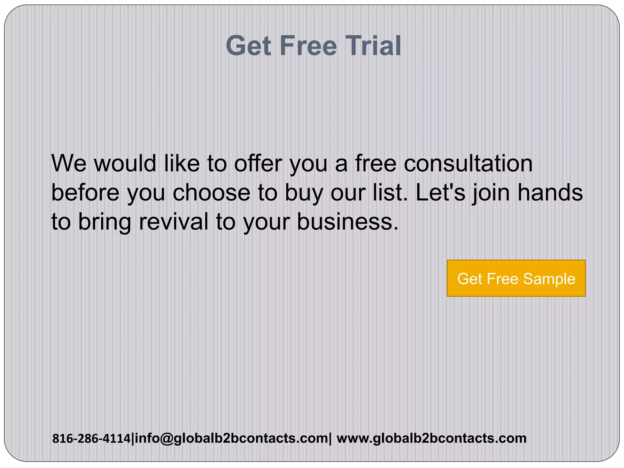 Get Free Trial
We would like to offer you a free consultation
before you choose to buy our list. Let's join hands
to bring revival to your business.
816-286-4114|info@globalb2bcontacts.com| www.globalb2bcontacts.com
Get Free Sample
 