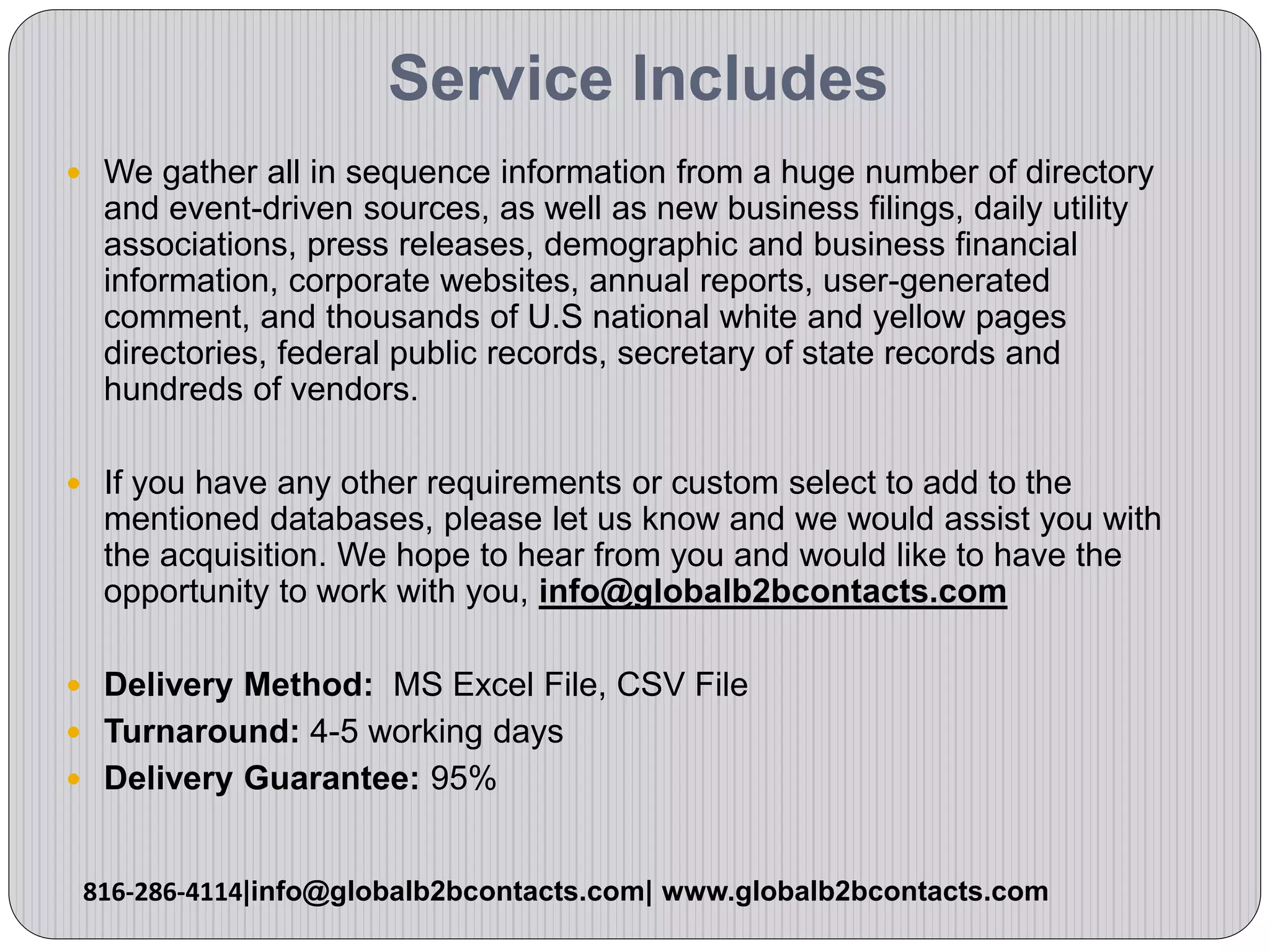 Service Includes
 We gather all in sequence information from a huge number of directory
and event-driven sources, as well as new business filings, daily utility
associations, press releases, demographic and business financial
information, corporate websites, annual reports, user-generated
comment, and thousands of U.S national white and yellow pages
directories, federal public records, secretary of state records and
hundreds of vendors.
 If you have any other requirements or custom select to add to the
mentioned databases, please let us know and we would assist you with
the acquisition. We hope to hear from you and would like to have the
opportunity to work with you, info@globalb2bcontacts.com
 Delivery Method: MS Excel File, CSV File
 Turnaround: 4-5 working days
 Delivery Guarantee: 95%
816-286-4114|info@globalb2bcontacts.com| www.globalb2bcontacts.com
 