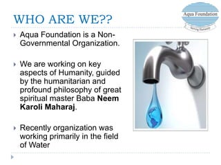 WHO ARE WE??


Aqua Foundation is a NonGovernmental Organization.



We are working on key
aspects of Humanity, guided
by the humanitarian and
profound philosophy of great
spiritual master Baba Neem
Karoli Maharaj.



Recently organization was
working primarily in the field
of Water

 