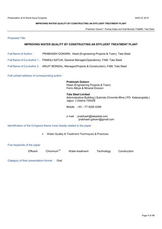 Presentation at IX World Aqua Congress WAC-IC 2015
IMPROVING WATER QUALITY BY CONSTRUCTING AN EFFLUENT TREATMENT PLANT
Prabhash Gokarn*, Pankaj Satija and Arijit Mondal, FA&MD, Tata Steel
Page 1 of 14
Proposed Title
IMPROVING WATER QUALITY BY CONSTRUCTING AN EFFLUENT TREATMENT PLANT
Full Name of Author : PRABHASH GOKARN, Head (Engineering Projects & Town), Tata Steel
Full Name of Co-Author 1 : PANKAJ SATIJA, General Manager(Operations), FAM, Tata Steel
Full Name of Co-Author 2 : ARIJIT MONDAL, Manager(Projects & Construction), FAM, Tata Steel
Full contact address of corresponding author :
Prabhash Gokarn
Head (Engineering Projects & Town)
Ferro Alloys & Mineral Division
Tata Steel Limited
Administrative Building | Sukinda Chromite Mine | PO Kalarangiatta |
Jajpur | Odisha 755028
Mobile : +91 - 77 5200 4399
e mail : prabhash@tatasteel.com
prabhash.gokarn@gmail.com
Identification of the Congress theme most closely related to the paper
 Water Quality & Treatment Techniques & Practices
Five keywords of the paper
Effluent Chromium
+6
Water-treatment Technology Construction
Category of their presentation format : Oral
 