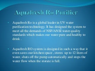 • Aquafresh Ro is a global leader in UV water
purification technology. It has designed the system to
meet all the demands of NSF/ANSI water quality
standards which makes our water pure and healthy to
drink .
• Aquafresh RO system is designed in such a way that it
even saves our kitchen space , stores up to 12 liters of
water, shuts off the pump automatically and stops the
water flow when the storate is full.
 