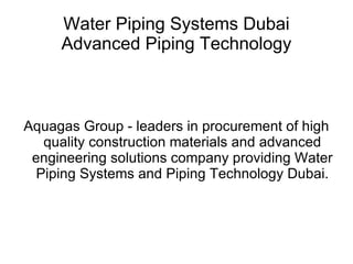 Water Piping Systems Dubai
     Advanced Piping Technology



Aquagas Group - leaders in procurement of high
   quality construction materials and advanced
 engineering solutions company providing Water
  Piping Systems and Piping Technology Dubai.
 