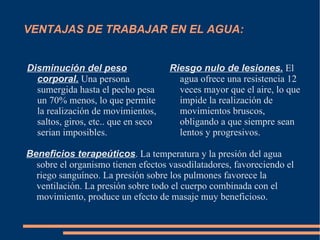 VENTAJAS DE TRABAJAR EN EL AGUA: Disminución del peso corporal.  Una persona sumergida hasta el pecho pesa un 70% menos, lo que permite la realización de movimientos, saltos, giros, etc.. que en seco serian imposibles. Riesgo nulo de lesiones.  El agua ofrece una resistencia 12 veces mayor que el aire, lo que impide la realización de movimientos bruscos, obligando a que siempre sean lentos y progresivos. Beneficios terapeúticos . La temperatura y la presión del agua sobre el organismo tienen efectos vasodilatadores, favoreciendo el riego sanguíneo. La presión sobre los pulmones favorece la ventilación. La presión sobre todo el cuerpo combinada con el movimiento, produce un efecto de masaje muy beneficioso.  
