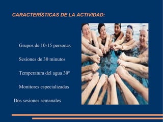 CARACTERÍSTICAS DE LA ACTIVIDAD: Grupos de 10-15 personas Sesiones de 30 minutos Temperatura del agua 30º Monitores especializados Dos sesiones semanales 