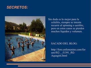 SECRETOS: Sin duda es lo mejor para la celulitis, siempre se intenta recurrir al spinning o aeróbic, pero en estos casos se pierden muchos líquidos y volumen. SACADO DEL BLOG: http://foro.enfemenino.com/forum/f82/__f1391_f82-Aquagim.html 