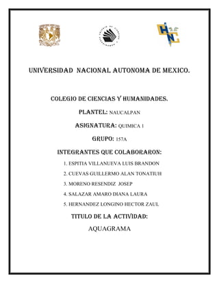 UNIVERSIDAD NACIONAL AUTONOMA DE MEXICO.
COLEGIO DE CIENCIAS Y HUMANIDADES.
PLANTEL: NAUCALPAN
ASIGNATURA: QUIMICA 1
GRUPO: 157A
INTEGRANTES QUE COLABORARON:
1. ESPITIA VILLANUEVA LUIS BRANDON
2. CUEVAS GUILLERMO ALAN TONATIUH
3. MORENO RESENDIZ JOSEP
4. SALAZAR AMARO DIANA LAURA
5. HERNANDEZ LONGINO HECTOR ZAUL
TITULO DE LA ACTIVIDAD:
AQUAGRAMA
 