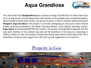 Aqua Grandiosa
The real estate firm ManglamGroup has spread its wings of perfection to other states due
to its strong pursuit of providing world class facilities to the people with unmatched quality.
Now moving to beach state of Goa, the group has given a shot to another esteemed project
Manglam Aqua Grandiosa. The project is currently undergoing at a fast pace and is located
amidst potential destinations like Make Saturday Market, Club Cabana, Saturday market,
Baga beach and AnjunaâEUR(TM) flea market. The project undoubtedly bringsinto line the
top notch facilities of the modern day and will be beneficial in the long run. Extending in
4700 sq meters of area, the project includes fascinating apartments comprising of 40 (1 & 2
BHK) flats in 3 blocks that ranges from 740-1127 sq feet organized in G+3 and G+4.

Property in Goa

 