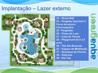 Implantação – Lazer externo
                     23 – Street Ball
                     24 – Pérgolas Gourmet c/
                     Forno de pizza e
                     Churrasqueira
                     25 - Pergolado
                     26 – Praça do Luau
                     27 – Casa do Tarzan
                     29 – Playground de 0 a 5
                     anos
                     30 – Vila das Bonecas
                     32 – Espaço de Meditação
                     37 – Quiosque da Piscina
                     38 – Solarium
                     39 – Hot Tub
 