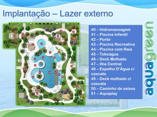 Implantação – Lazer externo
                     40 – Hidromassagem
                     41 – Piscina Infantil
                     42 – Ponte
                     43 – Piscina Recreativa
                     44 – Piscina com Raia
                     45 – Toboágua
                     46 – Deck Molhado
                     47 – Ilha Central
                     48 – Espelho D’Água c/
                     cascata
                     49 – Deck molhado c/
                     cascata
                     50 – Caminho de seixos
                     51 – Aquaplay
 