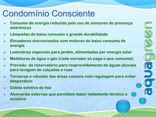 Condomínio Consciente
 Consumo de energia reduzido pelo uso de sensores de presença
 eletrônicos
 Lâmpadas de baixo consumo e grande durabilidade
 Elevadores sincronizados com motores de baixo consumo de
 energia
 Luminárias especiais para jardim, alimentadas por energia solar
 Medidores de água e gás (cada morador só paga o que consome)
 Previsão de reservatório para reaproveitamento de águas pluviais
 para lavagem de calçadas e ruas
 Torneiras e válvulas das áreas comuns com regulagem para evitar
 desperdício
 Coleta seletiva de lixo
 Alvenarias externas que permitem maior isolamento térmico e
 acústico
 