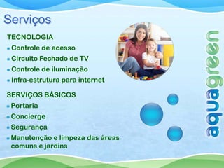 Serviços
TECNOLOGIA
 Controle de acesso
 Circuito Fechado de TV
 Controle de iluminação
 Infra-estrutura para internet

SERVIÇOS BÁSICOS
 Portaria
 Concierge
 Segurança
 Manutenção e limpeza das áreas
 comuns e jardins
 