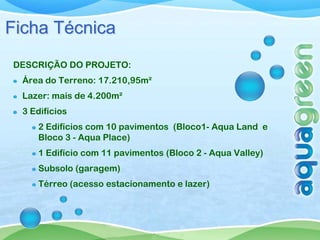 Ficha Técnica
DESCRIÇÃO DO PROJETO:
  Área do Terreno: 17.210,95m²
  Lazer: mais de 4.200m²
  3 Edifícios
     2 Edifícios com 10 pavimentos (Bloco1- Aqua Land e
     Bloco 3 - Aqua Place)
     1 Edifício com 11 pavimentos (Bloco 2 - Aqua Valley)
     Subsolo (garagem)
     Térreo (acesso estacionamento e lazer)
 
