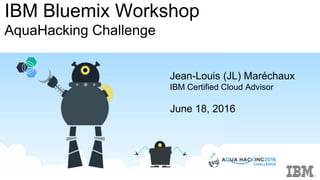 IBM Bluemix Workshop
AquaHacking Challenge
Jean-Louis (JL) Maréchaux
IBM Certified Cloud Advisor
June 18, 2016
 