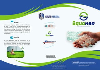 GRUPO HEREDIA
Somos una empresa dedicada a la puriﬁcación
de agua a gran escala, con altos estándares de
calidad, ofreciendo un producto apropiado para
el área comercial y consumo humano; en el
campo industrial optimizamos sus recursos
mejorando sus procesos, y alargando la vida de
sus equipos.
Ser una empresa líder e innovadora en la
puriﬁcación de agua a nivel nacional, reconocida
por nuestro trabajo de alta productividad,
responsabilidad social y cuidado del medio.
“AQUAHER de la mano con las empresas, la
comunidad y el medio ambiente, generando una
convivencia armónica”
WWW.AQUAHER.COM
aquaher@outlook.com
dpto.ventas@aquaher.com
MISIÓN
VISIÓN
Dir. Matriz: Avenida 3 entre calles 14 y 13.
Telf: 052 620522 - 0995606596 - Manta
Dir. Sucursal: Sitios Buenos Aires km 15.
Telf: 052 645771 - 0968617668 - Rocafuerte
 