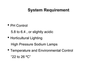 System Requirement
• PH Control
5.8 to 6.4 , or slightly acidic
• Horticultural Lighting
High Pressure Sodium Lamps
• Temperature and Environmental Control
“22 to 26 ºC”
 