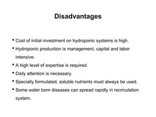 Disadvantages
• Cost of initial investment on hydroponic systems is high.
• Hydroponic production is management, capital and labor
intensive.
• A high level of expertise is required.
• Daily attention is necessary.
• Specially formulated, soluble nutrients must always be used.
• Some water born diseases can spread rapidly in recirculation
system.
 