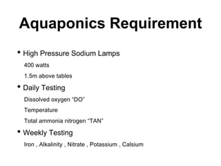 Aquaponics Requirement
• High Pressure Sodium Lamps
400 watts
1.5m above tables
• Daily Testing
Dissolved oxygen “DO”
Temperature
Total ammonia nitrogen “TAN”
• Weekly Testing
Iron , Alkalinity , Nitrate , Potassium , Calsium
 