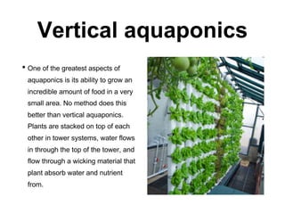 Vertical aquaponics
• One of the greatest aspects of
aquaponics is its ability to grow an
incredible amount of food in a very
small area. No method does this
better than vertical aquaponics.
Plants are stacked on top of each
other in tower systems, water flows
in through the top of the tower, and
flow through a wicking material that
plant absorb water and nutrient
from.
 