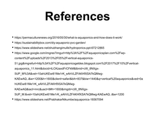 References
• https://permaculturenews.org/2016/05/30/what-is-aquaponics-and-how-does-it-work/
• https://sustainabilitybox.com/diy-aquaponic-pvc-garden/
• https://www.slideshare.net/shubhangimulik/hydroponics-ppt-67212865
• https://www.google.com/imgres?imgurl=http%3A%2F%2Faquaponicsplan.com%2Fwp-
content%2Fuploads%2F2013%2F05%2Fvertical-aquaponics-
51.jpg&imgrefurl=http%3A%2F%2Faquaponicsgetdes.blogspot.com%2F2017%2F10%2Fvertical-
aquaponics_11.html&docid=tLCKzaxdFrCFkM&tbnid=cW_8NXgx-
5UP_M%3A&vet=10ahUKEwi61Me1rK_eAhVLZFAKHfXSA7kQMwg-
KAEwAQ..i&w=1200&h=1600&client=safari&bih=837&biw=1440&q=vertical%20aquaponics&ved=0a
hUKEwi61Me1rK_eAhVLZFAKHfXSA7kQMwg-
KAEwAQ&iact=mrc&uact=8#h=1600&imgdii=cW_8NXgx-
5UP_M:&vet=10ahUKEwi61Me1rK_eAhVLZFAKHfXSA7kQMwg-KAEwAQ..i&w=1200
• https://www.slideshare.net/PrabhakarNikumbe/aquaponics-16567094
 
