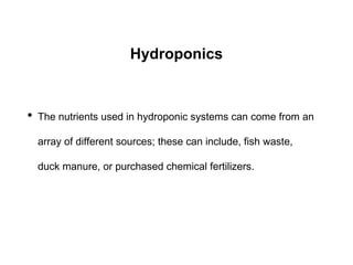 Hydroponics
• The nutrients used in hydroponic systems can come from an
array of different sources; these can include, fish waste,
duck manure, or purchased chemical fertilizers.
 