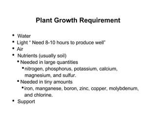 Plant Growth Requirement
• Water
• Light “ Need 8-10 hours to produce well”
• Air
• Nutrients (usually soil)
•Needed in large quantities
•nitrogen, phosphorus, potassium, calcium,
magnesium, and sulfur.
•Needed in tiny amounts
•iron, manganese, boron, zinc, copper, molybdenum,
and chlorine.
• Support
 