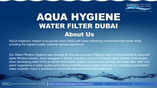 AQUA Hygiene’s mission is to provide every family with clean refreshing contaminate-free water while
providing the highest quality customer service experience.
Our Water Filtration Systems was founded for the sole purpose of filling a need in the residential & Industrial
water filtration industry. Aqua struggles to deliver innovative solutions using the latest filtration technologies
when developing state of the art whole home water systems and Reverse osmosis RO water filter, With over
years’ experience in water quality and a strong belief that every family deserves the complete purest filtered
water available, Aqua is ambitious to ensure the best products at the best price.
AQUA HYGIENE
WATER FILTER DUBAI
Learn more about Aqua Hygiene products such as water filter | Water Purifier | Water Softener | Whole House Filtration
About Us
 