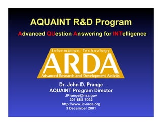 AQUAINT R&D Program
Advanced QUestion Answering for INTelligence




             Dr. John D. Prange
          AQUAINT Program Director
                JPrange@nsa.gov
                   301-688-7092
              http://www.ic-arda.org
                 3 December 2001
 
