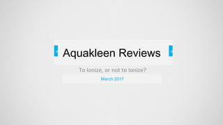 =
To Ionize, or not to Ionize?
= =
March 2017
Aquakleen Reviews
 